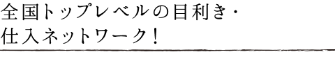 全国トップレベルの目利き!仕入れネットワーク!